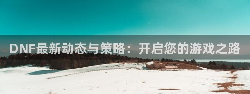 天美娱乐app下载：DNF最新动态与策略：开启您的游戏之路