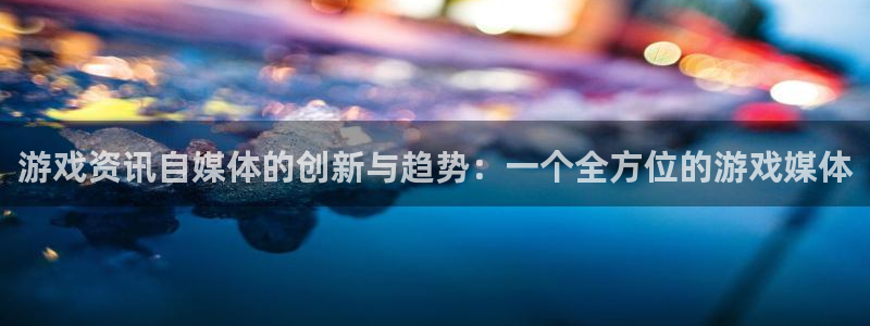 天美娱乐注册服务条款：游戏资讯自媒体的创新与趋势：一个全方位