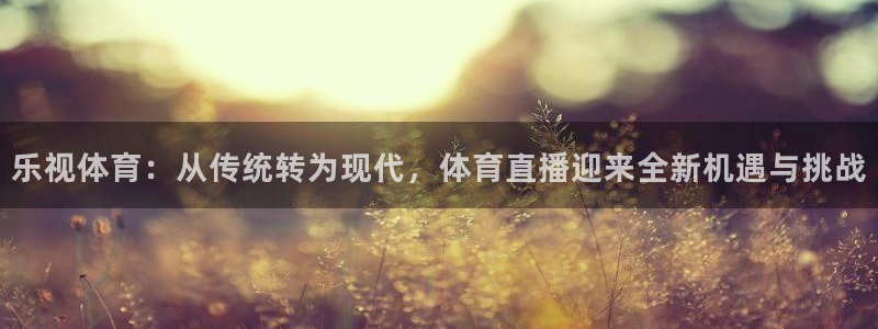 五星体育f1直播手机在线观看：乐视体育：从传统转为现代，体育直播迎来全新机遇与挑战